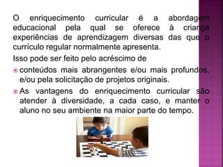 O enriquecimento curricular é a abordagem
educacional pela qual se oferece à criança
experiências de aprendizagem diversas das que o
currículo regular normalmente apresenta.
Isso pode ser feito pelo acréscimo de
 conteúdos mais abrangentes e/ou mais profundos,
e/ou pela solicitação de projetos originais.
 As vantagens do enriquecimento curricular são
atender à diversidade, a cada caso, e manter o
aluno no seu ambiente na maior parte do tempo.
 