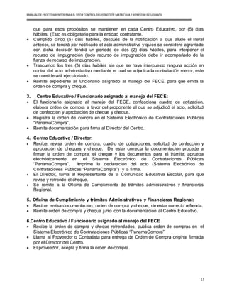 MANUAL DEPROCEDIMIENTOS PARA EL USO YCONTROL DEL FONDO DEMATRÍCULAYBIENESTAR ESTUDIANTIL
17
que para esos propósitos se mantienen en cada Centro Educativo, por (5) días
hábiles. (Esto es obligatorio para la entidad contratante.
 Cumplido cinco (5) días hábiles, después de la notificación a que alude el literal
anterior, se tendrá por notificado el acto administrativo y quien se considere agraviado
con dicha decisión tendrá un periodo de dos (2) días hábiles, para interponer el
recurso de impugnación (todo recurso de impugnación debe ir acompañado de la
fianza de recurso de impugnación.
 Trascurrido los tres (3) días hábiles sin que se haya interpuesto ninguna acción en
contra del acto administrativo mediante el cual se adjudica la contratación menor, este
se considerará ejecutoriado.
 Remite expediente al funcionario asignado al manejo del FECE, para que emita la
orden de compra y cheque.
3. Centro Educativo / Funcionario asignado al manejo del FECE:
 El funcionario asignado al manejo del FECE, confecciona cuadro de cotización,
elabora orden de compra a favor del proponente al que se adjudicó el acto, solicitud
de confección y aprobación de cheque y cheque.
 Registra la orden de compra en el Sistema Electrónico de Contrataciones Públicas
“PanamaCompra”.
 Remite documentación para firma al Director del Centro.
4. Centro Educativo / Director:
 Recibe, revisa orden de compra, cuadro de cotizaciones, solicitud de confección y
aprobación de cheques y cheque. De estar correcta la documentación procede a
firmar la orden de compra, el cheque y los documentos para el trámite; aprueba
electrónicamente en el Sistema Electrónico de Contrataciones Públicas
“PanamaCompra”. Imprime la declaración del acto (Sistema Electrónico de
Contrataciones Públicas “PanamaCompra”) y la firma.
 El Director, llama al Representante de la Comunidad Educativa Escolar, para que
revise y refrende el cheque.
 Se remite a la Oficina de Cumplimiento de trámites administrativos y financieros
Regional.
5. Oficina de Cumplimiento y trámites Administrativos y Financieros Regional:
 Recibe, revisa documentación, orden de compra y cheque, de estar correcto refrenda.
 Remite orden de compra y cheque junto con la documentación al Centro Educativo.
6.Centro Educativo / Funcionario asignado al manejo del FECE
 Recibe la orden de compra y cheque refrendados, publica orden de compras en el
Sistema Electrónico de Contrataciones Públicas “PanamaCompra”.
 Llama al Proveedor o Contratista para entrega de Orden de Compra original firmada
por el Director del Centro.
 El proveedor, acepta y firma la orden de compra.
 