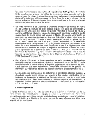 MANUAL DEPROCEDIMIENTOS PARA EL USO YCONTROL DEL FONDO DEMATRÍCULAYBIENESTAR ESTUDIANTIL
6
 En áreas de difícil acceso, se aceptarán Comprobantes de Pago Rural (Formulario
Nº 8), con el nombre y número de cédula del proveedor, la descripción del motivo de
pago (compra de bienes o prestación de servicio) y el proveedor debe adjuntar la
declaración de timbres al Comprobante de Pago Rural de acuerdo al monto de los
gastos realizados. Este comprobante debe estar firmado por el docente que hizo el
desembolso, como responsable del mismo.
 Se podrá reconocer a los Directores o funcionario encargado del manejo del FECE
de los Centros Educativos de difícil acceso el pago del gasto de alimentación y
transporte del funcionario que realiza diligencias referentes al manejo del FECE y
compras del Centro Educativo, cuando la distancia del comercio sea lejana o esté
situado fuera del Distrito donde está ubicado el Plantel. El pago de alimentación, se
reconocerá de acuerdo a lo siguiente: desayuno B/.2.50 (sí la misión inicia antes de
las 6:00 a.m.), almuerzo B/.3.50 (sí la misión pasa de las 12:00 p.m.) y cena B/.3.50
(sí la misión sobrepasa las 6:00 p.m.), previa verificación de la necesidad
contemplada en el presupuesto FECE; y el gasto de transporte, de acuerdo a las
tarifas de la ruta correspondiente. Este pago estará sujeto a la programación de la
misión oficial en concepto de compras o diligencias relacionadas al manejo del FECE
previa aprobación del supervisor de zona escolar respectivo y a la presentación de
la solicitud de alimentación y transporte (presentar constancias tales como copias de
facturas o presentación de breve informe de la diligencia efectuada en la Oficina del
FECE Regional) (Formulario Nº 9).
 Para Centros Educativos de áreas accesibles se podrá reconocer al funcionario el
pago del transporte en concepto de diligencias referentes al manejo del FECE, previa
coordinación con la Oficina del FECE Regional y aprobación del supervisor de zona.
Cabe destacar que estos reembolsos podrán ser solicitados en un período no
máximo de 30 días hábiles después de efectuada la misión oficial. (Formulario Nº 9)
 Los docentes que acompañen a los estudiantes a actividades artísticas, culturales y
deportivas, podrán recibir viáticos de acuerdo a los montos establecidos por el
Ministerio de Educación, a través de un Resuelto, siempre y cuando el lugar de la
actividad lo amerite, previa autorización de la Dirección Regional correspondiente. Es
importante resaltar que estos viáticos deben estar contemplados en el presupuesto
FECE del Centro Educativo.
2. Gastos aplicables
El Fondo de Matrícula asignado, podrá ser utilizado para inversión en rehabilitación, adición,
mantenimiento de infraestructura y equipo; adquisición y mantenimiento de equipo
tecnológico de aulas y mobiliario escolar; y adquisición de herramientas y material didáctico,
incluyendo dotación a la biblioteca del centro escolar de textos oficiales que utilice para
beneficio de los estudiantes.
 