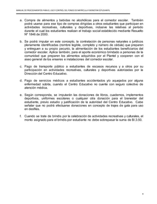 MANUAL DEPROCEDIMIENTOS PARA EL USO YCONTROL DEL FONDO DEMATRÍCULAYBIENESTAR ESTUDIANTIL
8
a. Compra de alimentos y bebidas no alcohólicas para el comedor escolar. También
podrá usarse para ese tipo de compras dirigidas a otros estudiantes que participan en
actividades recreativas, culturales y deportivas, inclusive las relativas al período
durante el cual los estudiantes realizan el trabajo social establecido mediante Resuelto
Nº 1846 de 2000.
b. Se podrá imputar en este concepto, la contratación de personas naturales o jurídicos
plenamente identificadas (nombre legible, completo y número de cédula) que preparen
y entreguen a su propio pecunio, la alimentación de los estudiantes beneficiarios del
comedor escolar. Aplica también, para el aporte económico brindado a personas de la
comunidad que preparen los alimentos adquiridos por el Plantel y cooperen con el
aseo general de los enseres e instalaciones del comedor escolar.
c. Pago de transporte público a estudiantes de escasos recursos y a otros por su
participación en actividades recreativas, culturales y deportivas autorizadas por la
Dirección del Centro Educativo.
d. Pago de servicios médicos a estudiantes accidentados y/o aquejados por alguna
enfermedad súbita, cuando el Centro Educativo no cuente con seguro colectivo de
atención médica.
e. Según corresponda, se imputarán las donaciones de libros, cuadernos, implementos
deportivos, uniformes escolares o cualquier otra donación para el bienestar del
estudiante, previo estudio y justificación de la autoridad del Centro Educativo. Cabe
señalar que no podrá efectuarse donaciones en concepto de trajes de gala para uso
en desfiles.
f. Cuando se trate de brindis por la celebración de actividades recreativas y culturales, el
monto asignado para el brindis por estudiante no debe sobrepasar la suma de B/.3.50.
 