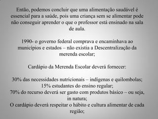 Então, podemos concluir que uma alimentação saudável é
essencial para a saúde, pois uma criança sem se alimentar pode
não conseguir aprender o que o professor está ensinado na sala
                            de aula.

    1990- o governo federal comprava e encaminhava ao
   municípios e estados – não existia a Descentralização da
                      merenda escolar;

        Cardápio da Merenda Escolar deverá fornecer:

 30% das necessidades nutricionais – indígenas e quilombolas;
              15% estudantes do ensino regular;
70% do recurso deverá ser gasto com produtos básico – ou seja,
                           in natura;
O cardápio deverá respeitar o hábito e cultura alimentar de cada
                            região;
 