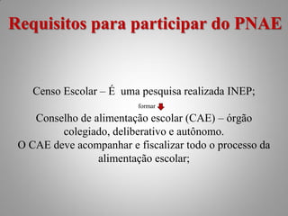 Requisitos para participar do PNAE


    Censo Escolar – É uma pesquisa realizada INEP;
                          formar

    Conselho de alimentação escolar (CAE) – órgão
         colegiado, deliberativo e autônomo.
 O CAE deve acompanhar e fiscalizar todo o processo da
                 alimentação escolar;
 