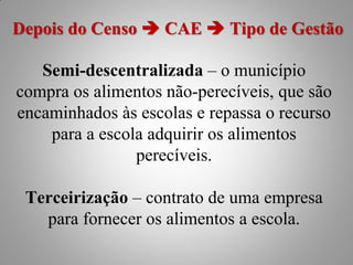Depois do Censo  CAE  Tipo de Gestão

   Semi-descentralizada – o município
compra os alimentos não-perecíveis, que são
encaminhados às escolas e repassa o recurso
    para a escola adquirir os alimentos
                perecíveis.

 Terceirização – contrato de uma empresa
   para fornecer os alimentos a escola.
 
