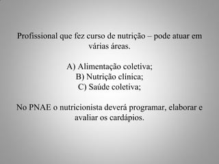 Profissional que fez curso de nutrição – pode atuar em
                     várias áreas.

              A) Alimentação coletiva;
                B) Nutrição clínica;
                 C) Saúde coletiva;

No PNAE o nutricionista deverá programar, elaborar e
               avaliar os cardápios.
 