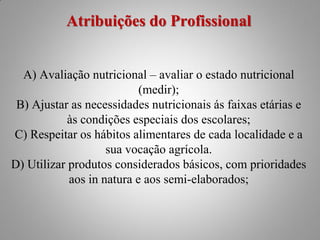 Atribuições do Profissional


  A) Avaliação nutricional – avaliar o estado nutricional
                           (medir);
 B) Ajustar as necessidades nutricionais ás faixas etárias e
            às condições especiais dos escolares;
C) Respeitar os hábitos alimentares de cada localidade e a
                    sua vocação agrícola.
D) Utilizar produtos considerados básicos, com prioridades
            aos in natura e aos semi-elaborados;
 