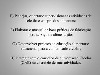 E) Planejar, orientar e supervisionar as atividades de
          seleção e compra dos alimentos;

F) Elaborar o manual de boas práticas de fabricação
           para serviço de alimentação;

 G) Desenvolver projetos de educação alimentar e
     nutricional para a comunidade escolar;

H) Interagir com o conselho de alimentação Escolar
      (CAE) no exercício de suas atividades.
 
