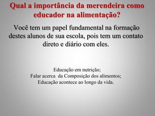 Qual a importância da merendeira como
       educador na alimentação?
 Você tem um papel fundamental na formação
destes alunos de sua escola, pois tem um contato
            direto e diário com eles.


                  Educação em nutrição;
       Falar acerca da Composição dos alimentos;
          Educação acontece ao longo da vida.
 