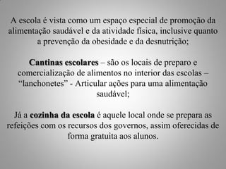 A escola é vista como um espaço especial de promoção da
alimentação saudável e da atividade física, inclusive quanto
        a prevenção da obesidade e da desnutrição;

      Cantinas escolares – são os locais de preparo e
   comercialização de alimentos no interior das escolas –
   “lanchonetes” - Articular ações para uma alimentação
                         saudável;

  Já a cozinha da escola é aquele local onde se prepara as
refeições com os recursos dos governos, assim oferecidas de
                 forma gratuita aos alunos.
 
