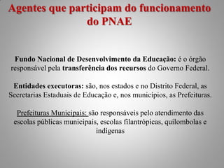 Agentes que participam do funcionamento
               do PNAE


 Fundo Nacional de Desenvolvimento da Educação: é o órgão
responsável pela transferência dos recursos do Governo Federal.

 Entidades executoras: são, nos estados e no Distrito Federal, as
Secretarias Estaduais de Educação e, nos municípios, as Prefeituras.

  Prefeituras Municipais: são responsáveis pelo atendimento das
 escolas públicas municipais, escolas filantrópicas, quilombolas e
                            indígenas
 