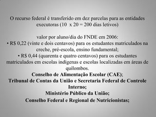 O recurso federal é transferido em dez parcelas para as entidades
             executoras (10 x 20 = 200 dias letivos)

              valor por aluno/dia do FNDE em 2006:
• R$ 0,22 (vinte e dois centavos) para os estudantes matriculados na
              creche, pré-escola, ensino fundamental;
     • R$ 0,44 (quarenta e quatro centavos) para os estudantes
matriculados em escolas indígenas e escolas localizadas em áreas de
                             quilombos.
            Conselho de Alimentação Escolar (CAE);
 Tribunal de Contas da União e Secretaria Federal de Controle
                              Interno;
                   Ministério Público da União;
         Conselho Federal e Regional de Nutricionistas;
 