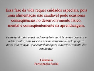 Essa fase da vida requer cuidados especiais, pois
 uma alimentação não saudável pode ocasionar
   conseqüências no desenvolvimento físico,
 mental e conseqüentemente na aprendizagem.

Pense qual o seu papel na formação e na vida dessas crianças e
 adolescentes, pois você é a pessoa responsável pelo preparo
dessa alimentação, que contribuirá para o desenvolvimento dos
                          estudantes.


                          Cidadania
                     Participação Social
 