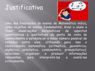 Justificativa

Uma das finalidades do ensino de Matemática indica,
como objetivo do ensino fundamental, levar o aluno a
fazer    observações     sistemáticas   de     aspectos
quantitativos e qualitativos do ponto de vista do
conhecimento e estabelecer o maior número possível de
relações entre eles, utilizando para isso o
conhecimento matemático (aritmético, geométrico,
algébrico, estatístico, combinatório, probabilístico);
selecionar,   organizar    e   produzir    informações
relevantes,    para    interpretá-las   e     avaliá-las
criticamente.
 