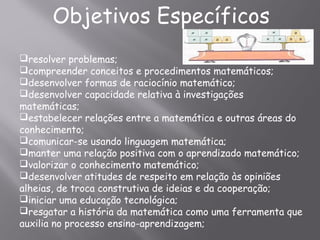 Objetivos Específicos
resolver problemas;
compreender conceitos e procedimentos matemáticos;
desenvolver formas de raciocínio matemático;
desenvolver capacidade relativa à investigações
matemáticas;
estabelecer relações entre a matemática e outras áreas do
conhecimento;
comunicar-se usando linguagem matemática;
manter uma relação positiva com o aprendizado matemático;
valorizar o conhecimento matemático;
desenvolver atitudes de respeito em relação às opiniões
alheias, de troca construtiva de ideias e da cooperação;
iniciar uma educação tecnológica;
resgatar a história da matemática como uma ferramenta que
auxilia no processo ensino-aprendizagem;
 