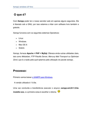Xampp| windows 12º Ano



 O que é?

Com Xampp poder ter o nosso servidor web em apenas alguns segundos. Ele
é liberado sob a GNU, por isso estamos a lidar com software livre também e
gratuito.

Xampp funciona com os seguintes sistemas Operativos:

      Linux
      Windows
      Mac OS X
      Solaris

Xampp, fornece Apache + PHP + MySql. Oferece ainda outras utilidades úteis,
tais como Webalizer, FTP Filezilla Server, Mercury Mail Transport ou Optimizer
Zend, que é a razão pela qual optamos pela utilização do pacote wampp .




Processo:

Primeiro vamos baixar o XAMPP para Windows.

 A versão utilizada é 1.6.6a.

Uma vez concluída a transferência executar o arquivo xampp-win32-1.6.6a-

installer.exe, e a primeira coisa é escolher o idioma.
 