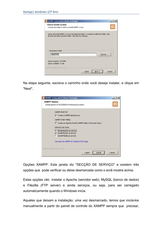 Xampp| windows 12º Ano




Na etapa seguinte, escreva o caminho onde você deseja instalar, e clique em
"Next".




Opções XAMPP: Esta janela diz "SECÇÃO DE SERVIÇO" e existem três
opções que pode verificar ou deixe desmarcada como o ecrã mostra acima.

Estas opções vão instalar o Apache (servidor web), MySQL (banco de dados)
e Filezilla (FTP server) e ainda serviços, ou seja, para ser carregado
automaticamente quando o Windows inicia.

Aqueles que deixam a instalação, uma vez desmarcado, temos que iniciá-los
manualmente a partir do painel de controle do XAMPP sempre que precisar,
 