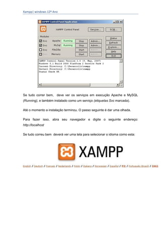 Xampp| windows 12º Ano




Se tudo correr bem, deve ver os serviços em execução Apache e MySQL
(Running), e também instalado como um serviço (etiquetas Svc marcada).

Até o momento a instalação terminou. O passo seguinte é dar uma olhada.

Para fazer isso, abra seu navegador e digite o seguinte endereço:
http://localhost

Se tudo correu bem deverá ver uma tela para selecionar o idioma como esta:
 