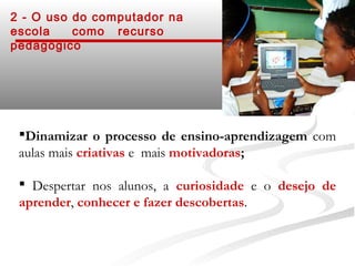 2 - O uso do computador na
escola    como recurso
pedagógico




 Dinamizar o processo de ensino-aprendizagem com
 aulas mais criativas e mais motivadoras;

  Despertar nos alunos, a curiosidade e o desejo de
 aprender, conhecer e fazer descobertas.
 