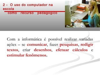 2 - O uso do computador na
escola
   como recurso pedagógico




 Com a informática é possível realizar variadas
 ações – se comunicar, fazer pesquisas, redigir
 textos, criar desenhos, efetuar cálculos e
 estimular fenômenos.
 