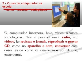 2 - O uso do computador na
escola
   como recurso pedagógico




 O computador incorpora, hoje, vários recursos
 tecnológicos. Nele é possível ouvir rádio, ver
 vídeos, ler revistas e jornais, reproduzir e gravar
 CD, como no aparelho e som, conversar com
 outra pessoa como se estivéssemos ao telefone,
 entre outras.
 