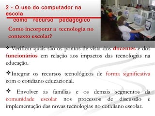 2 - O uso do computador na
escola
   como recurso pedagógico
 Como incorporar a tecnologia no
 contexto escolar?
 Verificar quais são os pontos de vista dos docentes e dos
funcionários em relação aos impactos das tecnologias na
educação.
Integrar os recursos tecnológicos de forma significativa
com o cotidiano educacional.
 Envolver as famílias e os demais segmentos da
comunidade escolar nos processos de discussão e
implementação das novas tecnologias no cotidiano escolar.
 