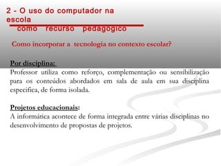 2 - O uso do computador na
escola
   como recurso pedagógico

 Como incorporar a tecnologia no contexto escolar?

Por disciplina:
Professor utiliza como reforço, complementação ou sensibilização
para os conteúdos abordados em sala de aula em sua disciplina
especifica, de forma isolada.

Projetos educacionais:
A informática acontece de forma integrada entre várias disciplinas no
desenvolvimento de propostas de projetos.
 