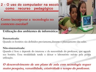 2 - O uso do computador na escola
   como recurso pedagógico


Como incorporar a tecnologia no
contexto escolar?
 Utilização dos ambientes de informática:

 Sistematizada:
 Quando os horários são definidos previamente,durante o planejamento das aulas.

 Não-sistematizada:
 Quando é livre e depende do interesse e da necessidade do professor, que agende
 seu horário. Essa modalidade tende a deixar o laboratório ocioso pela pouca
 utilização.

 O desenvolvimento de um plano de aula com tecnologia requer
 maior pesquisa, versatilidade, criatividade e tempo do professor.
 