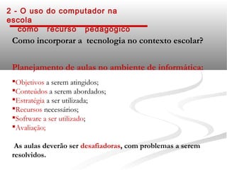 2 - O uso do computador na
escola
   como recurso pedagógico
 Como incorporar a tecnologia no contexto escolar?


 Planejamento de aulas no ambiente de informática:
 Objetivos a serem atingidos;
 Conteúdos a serem abordados;
 Estratégia a ser utilizada;
 Recursos necessários;
 Software a ser utilizado;
 Avaliação;

  As aulas deverão ser desafiadoras, com problemas a serem
 resolvidos.
 