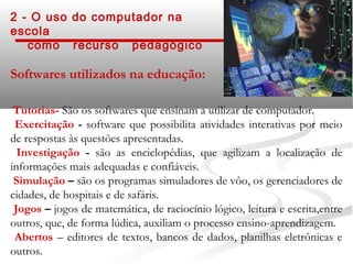 2 - O uso do computador na
escola
   como recurso pedagógico

Softwares utilizados na educação:

 Tutorias- São os softwares que ensinam a utilizar de computador.
 Exercitação - software que possibilita atividades interativas por meio
de respostas às questões apresentadas.
  Investigação - são as enciclopédias, que agilizam a localização de
informações mais adequadas e confiáveis.
 Simulação – são os programas simuladores de vôo, os gerenciadores de
cidades, de hospitais e de safáris.
 Jogos – jogos de matemática, de raciocínio lógico, leitura e escrita,entre
outros, que, de forma lúdica, auxiliam o processo ensino-aprendizagem.
 Abertos – editores de textos, bancos de dados, planilhas eletrônicas e
outros.
 