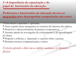 3 –A importância da capacitação e do
papel do funcionário da educação.

Professores e funcionários da educação devem ser
preparados para desempenhar competências tais como:

 Estar aberto a aprender a aprender;
 Atuar a partir temas emergentes no contexto de interesse dos alunos;
 Promover o desenvolvimento de projetos cooperativos;
 Assumir atitude de investigador do conhecimento e da aprendizagem
do aluno;
 Propiciar a reflexão, a depuração e o pensar sobre o pensar;
 Dominar recursos computacionais; e outros.

É preciso aprender a lidar com as rápidas mudanças, ser dinâmico e
flexível.
 