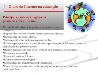 4 - O uso da Internet na educação

Principais ganhos pedagógicos
possíveis com a Internet:
•Acessibilidade a fontes inesgotáveis de assuntos para
 pesquisas;
•Páginas educacionais específicas para a pesquisa escolar;
•Paginas para busca de software;
•Comunicação e interação com outras escolas;
•Estimulo para pesquisas a partir de temas previamente definidos ou a partir da
curiosidade dos próprios alunos;
•Desenvolvimento de uma nova forma de comunicação e socialização;
•Estímulo à curiosidade;
•Estímulo à escrita e à leitura;
•Estímulo ao raciocínio lógico;
•Possibilidade do aprendizado individualizado;
•Troca de experiências entre professores/professores, alunos/alunos e
professor/aluno.
 
