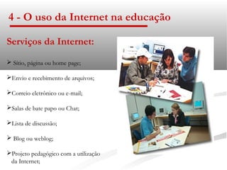 4 - O uso da Internet na educação

Serviços da Internet:
 Sítio, página ou home page;

Envio e recebimento de arquivos;

Correio eletrônico ou e-mail;

Salas de bate papo ou Chat;

Lista de discussão;

 Blog ou weblog;

Projeto pedagógico com a utilização
 da Internet;
 
