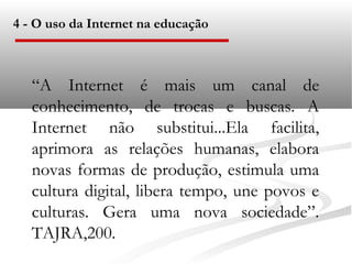 4 - O uso da Internet na educação



   “A Internet é mais um canal de
   conhecimento, de trocas e buscas. A
   Internet não substitui...Ela facilita,
   aprimora as relações humanas, elabora
   novas formas de produção, estimula uma
   cultura digital, libera tempo, une povos e
   culturas. Gera uma nova sociedade”.
   TAJRA,200.
 
