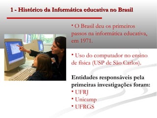 1 - Histórico da Informática educativa no Brasil

                       • O Brasil deu os primeiros
                       passos na informática educativa,
                       em 1971.

                       • Uso do computador no ensino
                       de física (USP de São Carlos).

                       Entidades responsáveis pela
                       primeiras investigações foram:
                       • UFRJ
                       • Unicamp
                       • UFRGS
 