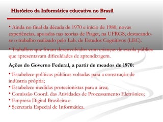 Histórico da Informática educativa no Brasil

• Ainda no final da década de 1970 e início de 1980, novas
experiências, apoiadas nas teorias de Piaget, na UFRGS, destacando-
se o trabalho realizado pelo Lab. de Estudos Cognitivos (LEC).
• Trabalhos que foram desenvolvidos com crianças de escola pública
que apresentavam dificuldades de aprendizagem.
Ações do Governo Federal, a partir de meados de 1970:
• Estabelece políticas públicas voltadas para a construção de
indústria própria;
• Estabelece medidas protecionistas para a área;
• Comissão Coord. das Atividades de Processamento Eletrônico;
• Empresa Digital Brasileira e
• Secretaria Especial de Informática.
 