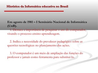 Histórico da Informática educativa no Brasil



Em agosto de 1981 – I Seminário Nacional de Informática
(UnB).
  1. Destaca a importância de pesquisar o uso do computador,
visando o processo ensino-aprendizagem.

  2. Indica a necessidade do prevalecer pedagógico sobre as
questões tecnológicas no planejamento das ações.

  3. O computador é um meio de ampliação das funções do
professor e jamais como ferramenta para substituí-lo.
 