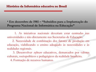Histórico da Informática educativa no Brasil



• Em dezembro de 1981 – “Subsídios para a Implantação do
Programa Nacional de Informática na Educação”

       1. As iniciativas nacionais deveriam estar centradas nas
universidades e não diretamente nas Secretarias de Educação.
     2. Necessidade de combinação dos fatores de produção em
educação, viabilizando o ensino adequado às necessidades e às
realidades regionais.
     3. Desenvolver software educativos, demarcados por valores
culturais, sociopolíticos e pedagógicos da realidade brasileira.
   4. Formação de recursos humanos.
 