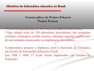 Histórico da Informática educativa no Brasil


                 Centros-piloto do Projeto Educom
                          Projeto Formar

• Curso de especialização de 360 horas, modular (45 dias úteis);
• Que atingiu cerca de 150 educadores provenientes das secretarias
estaduais, municipais, escolas técnicas, educação especial e professores
de universidades interessados na implantação dos centros.

Compromisso: projetar e implantar, junto à Secretaria de Educação,
um Centro de Informática Educativa (Cied)
Em 1988 e 1989, 17 Cieds foram implantados em Estados da
Federação.
 