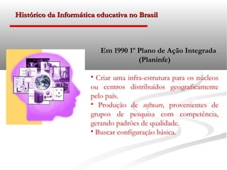 Histórico da Informática educativa no Brasil



                          Em 1990 1º Plano de Ação Integrada
                                     (Planinfe)

                       • Criar uma infra-estrutura para os núcleos
                       ou centros distribuídos geograficamente
                       pelo país.
                       • Produção de software, provenientes de
                       grupos de pesquisa com competência,
                       gerando padrões de qualidade.
                       • Buscar configuração básica.
 