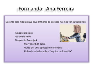 Formanda: Ana Ferreira
Durante este módulo que teve 50 horas de duração fizemos vários trabalhos:
Sinopse do Nero
Guião do Nero
Sinopse do Boomjack
Storyboard do Nero
Guião de uma aplicação multimédia
Ficha de trabalho sobre “ equipa multimédia”
 