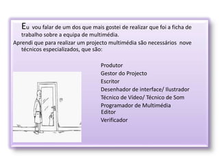 Eu vou falar de um dos que mais gostei de realizar que foi a ficha de
trabalho sobre a equipa de multimédia.
Aprendi que para realizar um projecto multimédia são necessários nove
técnicos especializados, que são:
Produtor
Gestor do Projecto
Escritor
Desenhador de interface/ Ilustrador
Técnico de Vídeo/ Técnico de Som
Programador de Multimédia
E Editor
Verificador
Verificador
 