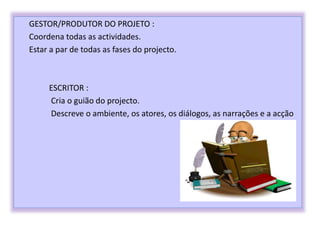 GESTOR/PRODUTOR DO PROJETO :
Coordena todas as actividades.
Estar a par de todas as fases do projecto.
ESCRITOR :
Cria o guião do projecto.
Descreve o ambiente, os atores, os diálogos, as narrações e a acção
 