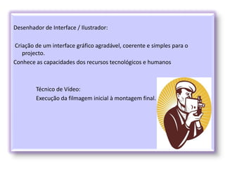 Desenhador de Interface / Ilustrador:
Criação de um interface gráfico agradável, coerente e simples para o
projecto.
Conhece as capacidades dos recursos tecnológicos e humanos
Técnico de Vídeo:
Execução da filmagem inicial à montagem final.
 
