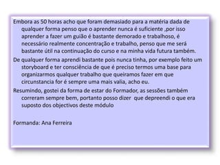 Embora as 50 horas acho que foram demasiado para a matéria dada de
qualquer forma penso que o aprender nunca é suficiente ,por isso
aprender a fazer um guião é bastante demorado e trabalhoso, é
necessário realmente concentração e trabalho, penso que me será
bastante útil na continuação do curso e na minha vida futura também.
De qualquer forma aprendi bastante pois nunca tinha, por exemplo feito um
storyboard e ter consciência de que é preciso termos uma base para
organizarmos qualquer trabalho que queiramos fazer em que
circunstancia for é sempre uma mais valia, acho eu.
Resumindo, gostei da forma de estar do Formador, as sessões também
correram sempre bem, portanto posso dizer que depreendi o que era
suposto dos objectivos deste módulo
Formanda: Ana Ferreira
 