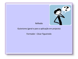 Reflexão
Guionismo (geral e para a aplicação em projecto)
Formador : César Figueiredo
 