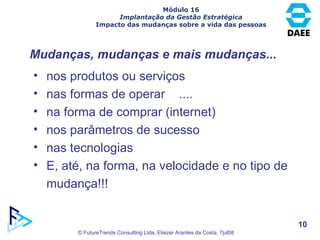 Módulo 16 Implantação da Gestão Estratégica Impacto das mudanças sobre a vida das pessoas Mudanças, mudanças e mais mudanças... nos produtos ou serviços nas formas de operar  .... na forma de comprar (internet) nos parâmetros de sucesso nas tecnologias E, até, na forma, na velocidade e no tipo de mudança!!! 