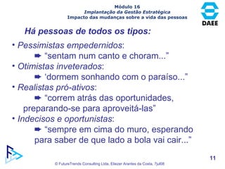 Há pessoas de todos os tipos: Pessimistas empedernidos :    “ sentam num canto e choram...” Otimistas inveterados :    ‘ dormem sonhando com o paraíso...” Realistas pró-ativos :    “ correm atrás das oportunidades,  preparando-se para aproveitá-las” Indecisos e oportunistas :    “ sempre em cima do muro, esperando  para saber de que lado a bola vai cair...” Módulo 16 Implantação da Gestão Estratégica Impacto das mudanças sobre a vida das pessoas 