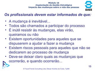 Os profissionais devem estar informados de que: A mudança é inevitável...  Todos são chamados a participar do processo É inútil resistir às mudanças, elas virão, queiramos ou não Existem oportunidades para aqueles que se dispuserem a ajudar a fazer a mudança Existem riscos pessoais para aqueles que não se dedicarem ao processo de mudança Deve-se deixar claro quais as mudanças que ocorrerão, e quando ocorrerão... Módulo 16 Implantação da Gestão Estratégica Impacto das mudanças sobre a vida das pessoas 