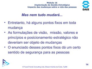 Mas nem tudo mudará... Entretanto, há alguns pontos fixos em toda mudança As formulações de visão,  missão, valores e princípios e posicionamento estratégico não deveriam ser objeto de mudanças O enunciado desses pontos fixos dá um certo sentido de segurança para as pessoas Módulo 16 Implantação da Gestão Estratégica Impacto das mudanças sobre a vida das pessoas 