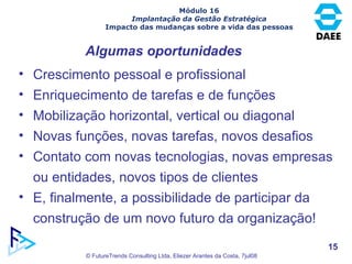 Algumas oportunidades Crescimento pessoal e profissional Enriquecimento de tarefas e de funções Mobilização horizontal, vertical ou diagonal Novas funções, novas tarefas, novos desafios Contato com novas tecnologias, novas empresas ou entidades, novos tipos de clientes E, finalmente, a possibilidade de participar da construção de um novo futuro da organização! Módulo 16 Implantação da Gestão Estratégica Impacto das mudanças sobre a vida das pessoas 