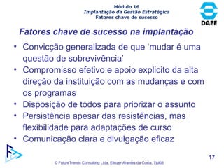 Convicção generalizada de que ‘mudar é uma questão de sobrevivência’ Compromisso efetivo e apoio explicito da alta direção da instituição com as mudanças e com os programas Disposição de todos para priorizar o assunto Persistência apesar das resistências, mas flexibilidade para adaptações de curso Comunicação clara e divulgação eficaz Fatores chave de sucesso na implantação Módulo 16 Implantação da Gestão Estratégica Fatores chave de sucesso 